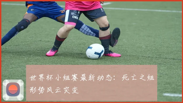 世界杯小组赛最新动态：死亡之组形势风云突变