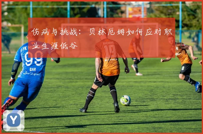 伤病与挑战:贝林厄姆如何应对职业生涯低谷
