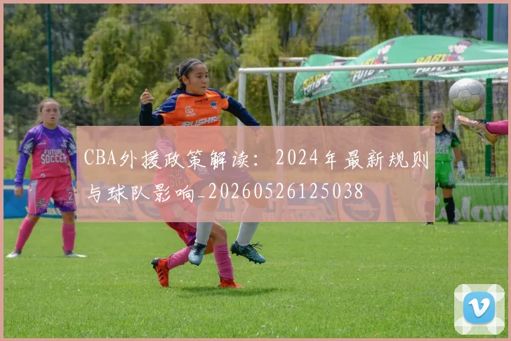 CBA外援政策解读：2024年最新规则与球队影响_20260526125038