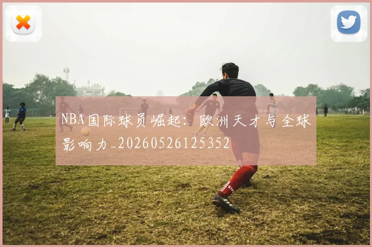 NBA国际球员崛起：欧洲天才与全球影响力_20260526125352