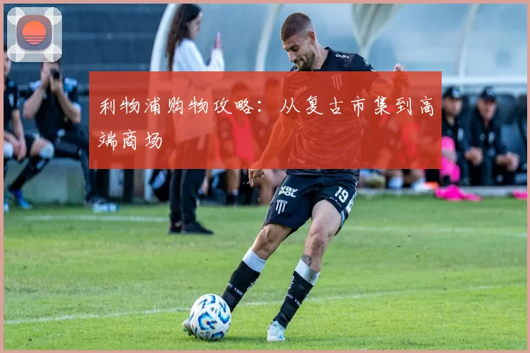利物浦购物攻略：从复古市集到高端商场