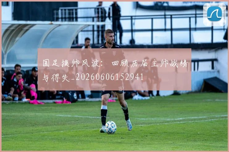 国足换帅风波：回顾历届主帅战绩与得失_20260606152941