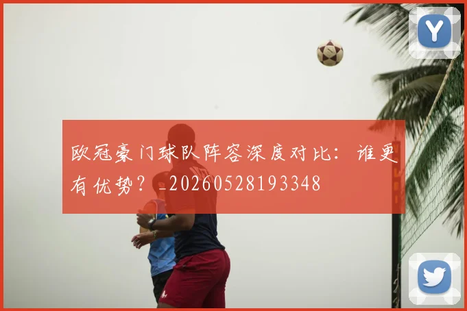 欧冠豪门球队阵容深度对比：谁更有优势？_20260528193348