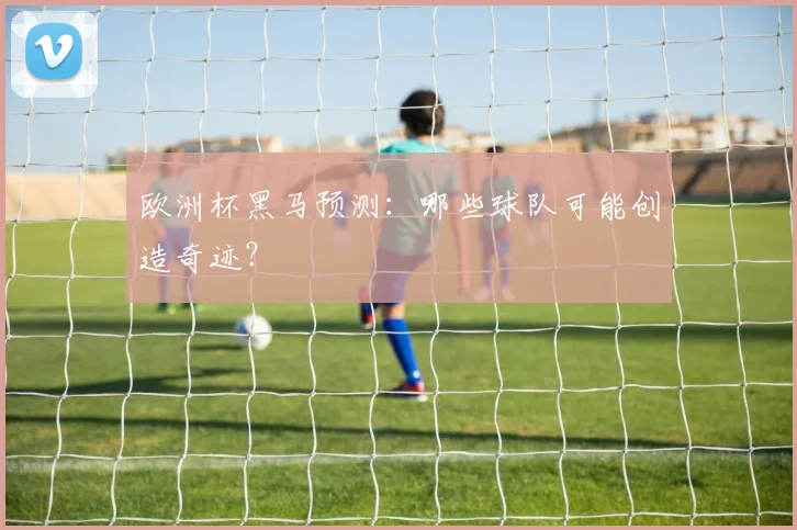 欧洲杯黑马预测：哪些球队可能创造奇迹？
