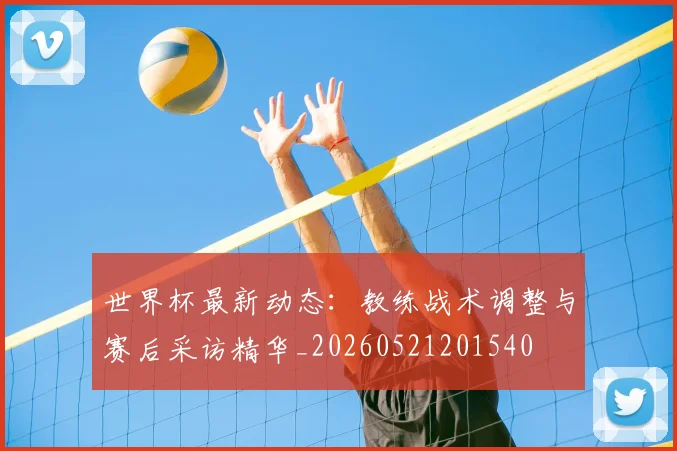 世界杯最新动态:教练战术调整与赛后采访精华_20260521201540
