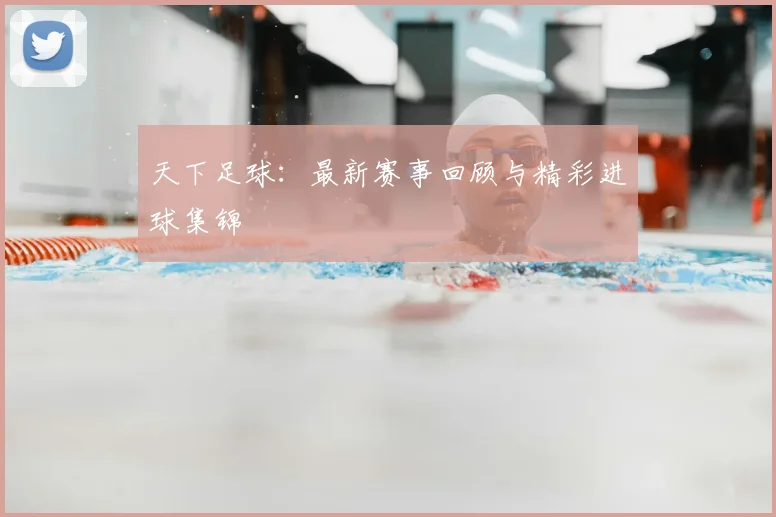 天下足球：最新赛事回顾与精彩进球集锦