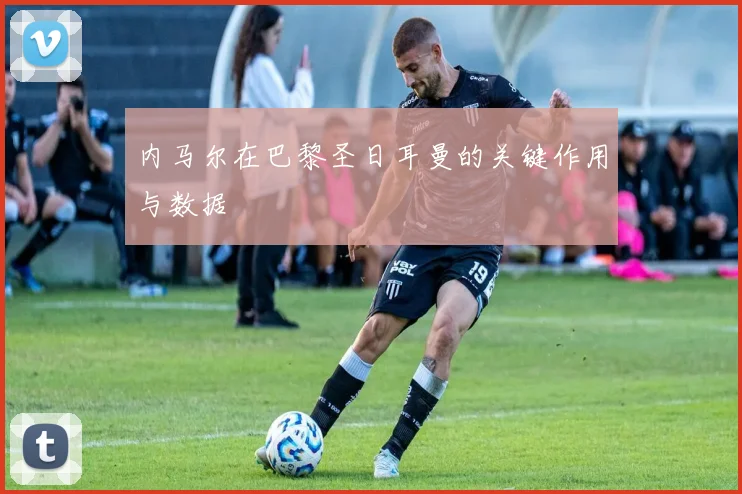 内马尔在巴黎圣日耳曼的关键作用与数据