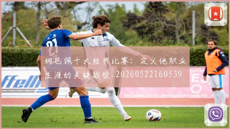 姆巴佩十大经典比赛：定义他职业生涯的关键战役_20260522160539