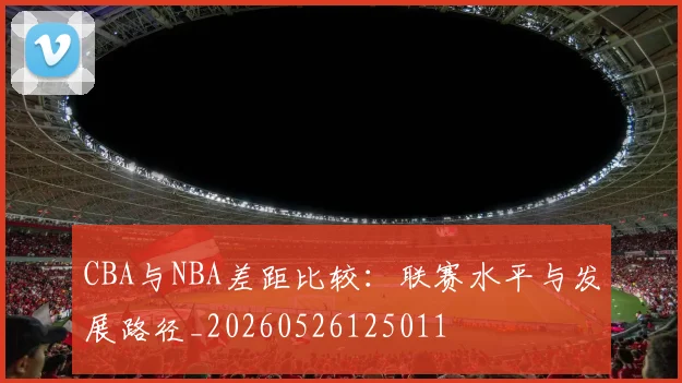 CBA与NBA差距比较：联赛水平与发展路径_20260526125011