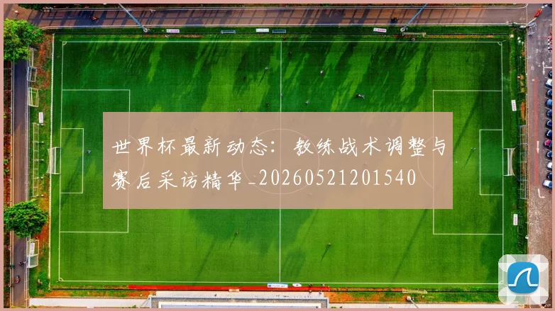 世界杯最新动态：教练战术调整与赛后采访精华_20260521201540