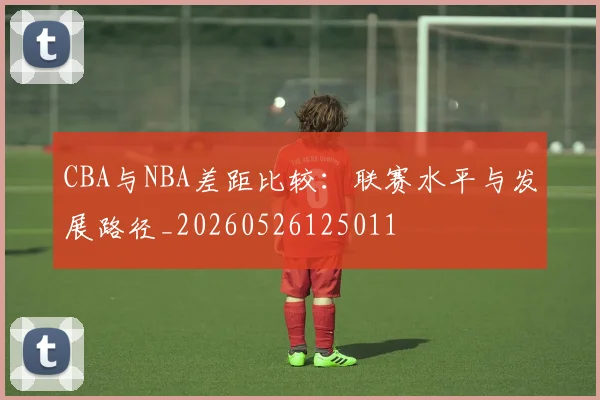 CBA与NBA差距比较：联赛水平与发展路径_20260526125011
