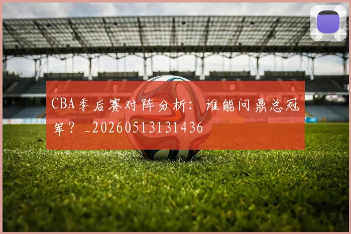 CBA季后赛对阵分析:谁能问鼎总冠军?_20260513131436