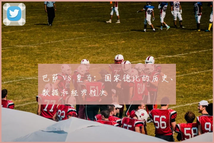 巴萨 vs 皇马：国家德比的历史、数据和经典对决