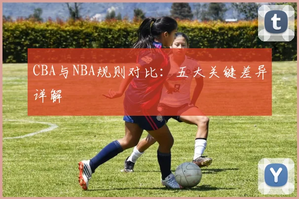 CBA与NBA规则对比:五大关键差异详解