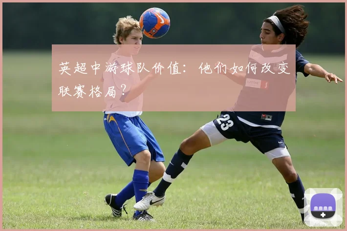 英超中游球队价值：他们如何改变联赛格局？